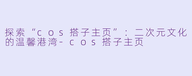探索“cos搭子主页”：二次元文化的温馨港湾-cos搭子主页