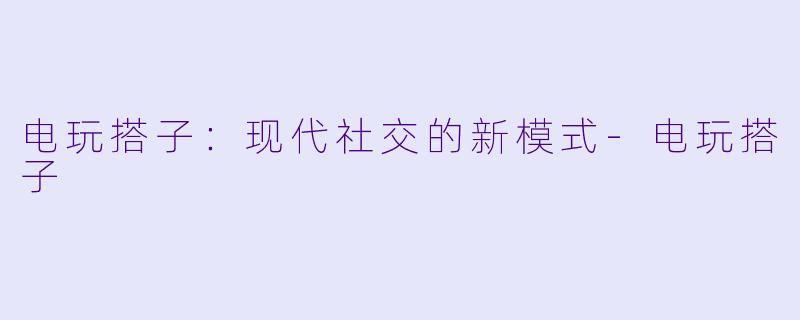 电玩搭子：现代社交的新模式-电玩搭子