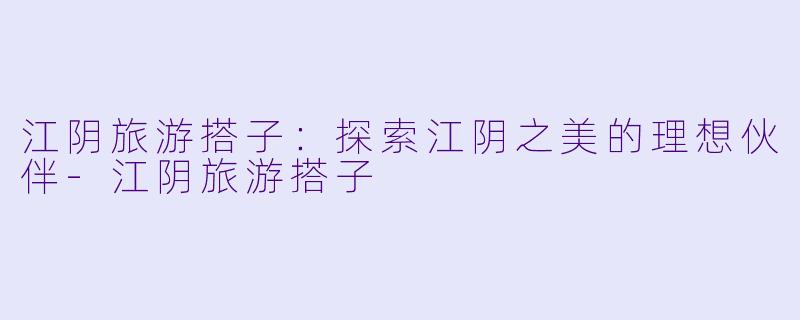江阴旅游搭子：探索江阴之美的理想伙伴