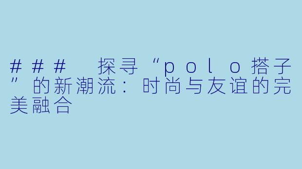 ### 探寻“polo搭子”的新潮流：时尚与友谊的完美融合