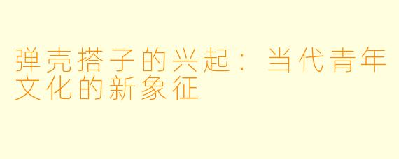 弹壳搭子的兴起:当代青年文化的新象征