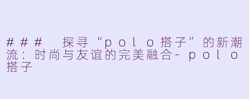 ### 探寻“polo搭子”的新潮流：时尚与友谊的完美融合-polo搭子