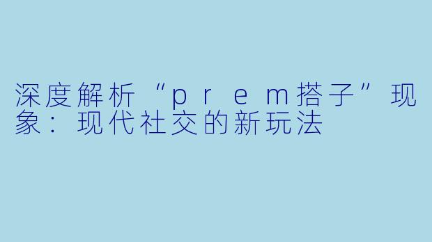 深度解析“prem搭子”现象：现代社交的新玩法