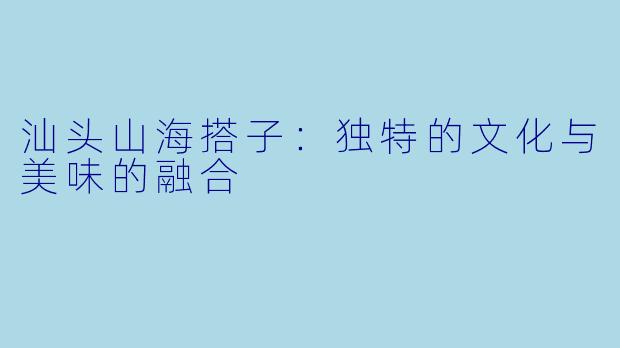 汕头山海搭子：独特的文化与美味的融合
