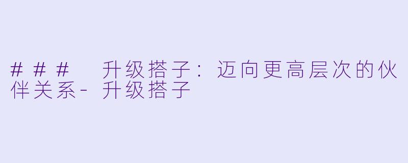 ### 升级搭子：迈向更高层次的伙伴关系-升级搭子