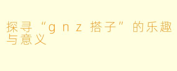 探寻“gnz搭子”的乐趣与意义