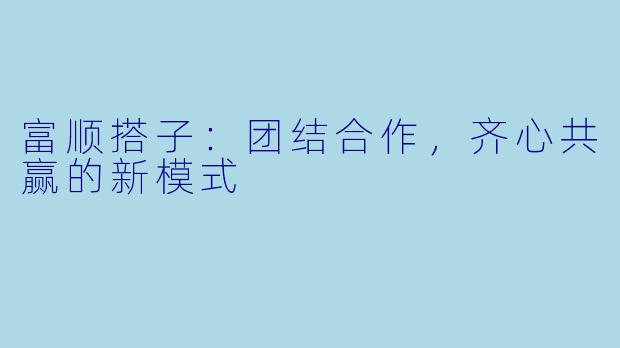 富顺搭子：团结合作，齐心共赢的新模式