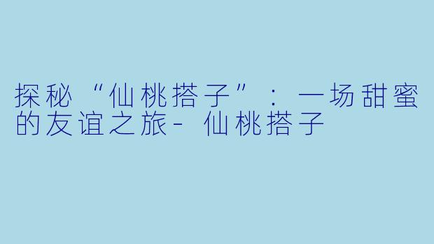 探秘“仙桃搭子”：一场甜蜜的友谊之旅-仙桃搭子