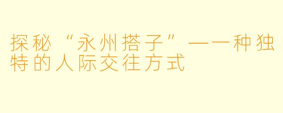 探秘“永州搭子”—一种独特的人际交往方式