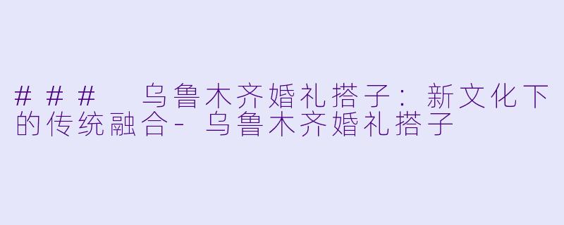 ### 乌鲁木齐婚礼搭子：新文化下的传统融合-乌鲁木齐婚礼搭子