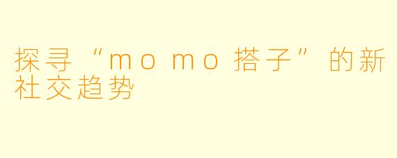 探寻“momo搭子”的新社交趋势
