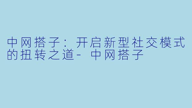中网搭子：开启新型社交模式的扭转之道-中网搭子