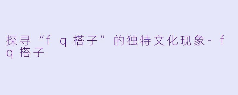 探寻“fq搭子”的独特文化现象-fq搭子