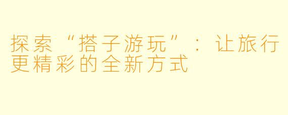 探索“搭子游玩”:让旅行更精彩的全新方式