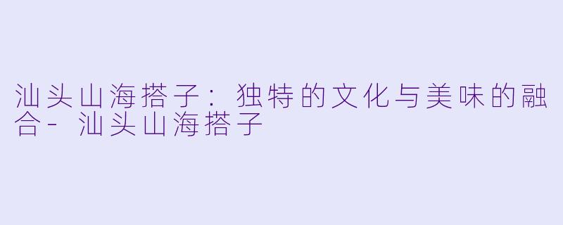汕头山海搭子：独特的文化与美味的融合-汕头山海搭子