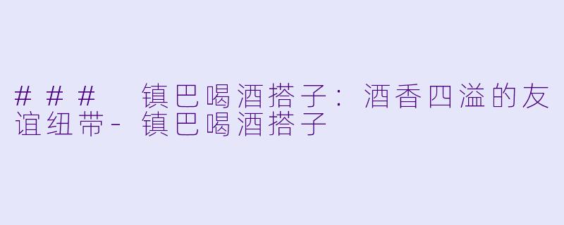 ### 镇巴喝酒搭子：酒香四溢的友谊纽带-镇巴喝酒搭子