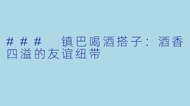 ### 镇巴喝酒搭子：酒香四溢的友谊纽带