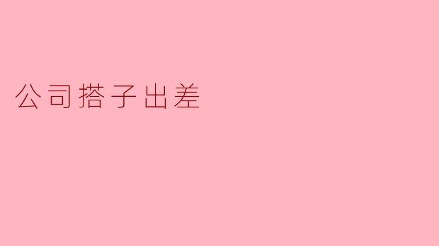 公司搭子出差时,应该注意哪些事项才能确保顺利完成工作?
