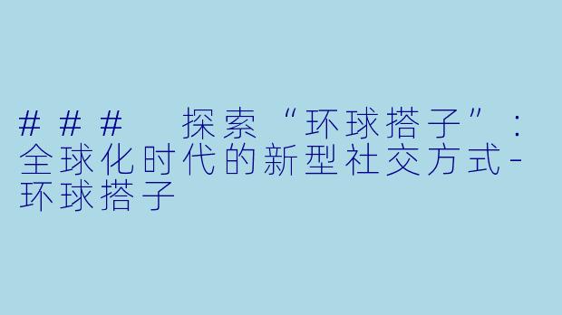 ### 探索“环球搭子”：全球化时代的新型社交方式-环球搭子