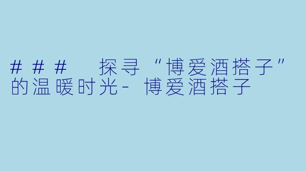 ### 探寻“博爱酒搭子”的温暖时光-博爱酒搭子