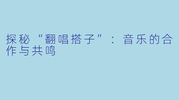 探秘“翻唱搭子”:音乐的合作与共鸣