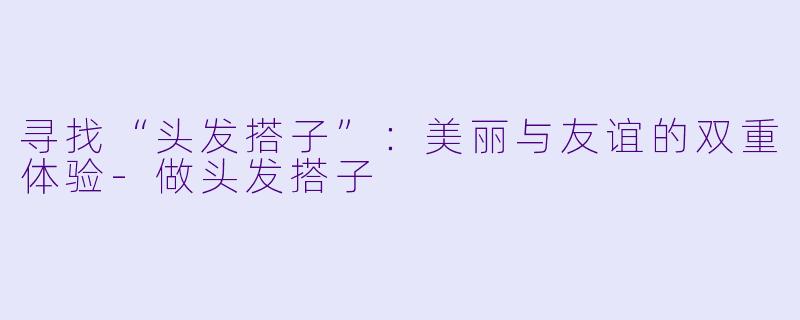 寻找“头发搭子”:美丽与友谊的双重体验
