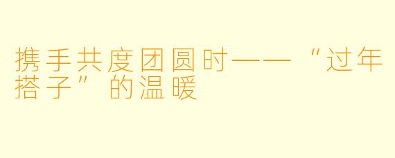 携手共度团圆时——“过年搭子”的温暖
