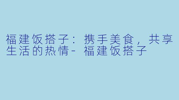 福建饭搭子：携手美食，共享生活的热情-福建饭搭子