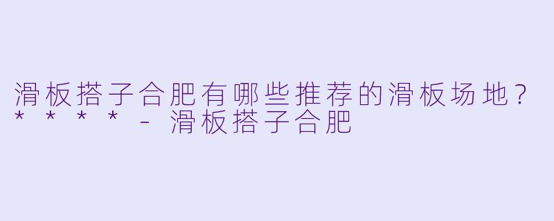 滑板搭子合肥有哪些推荐的滑板场地？****-滑板搭子合肥
