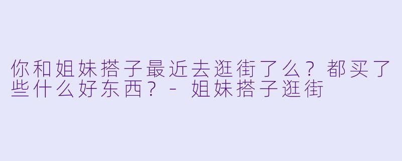 你和姐妹搭子最近去逛街了么？都买了些什么好东西？
