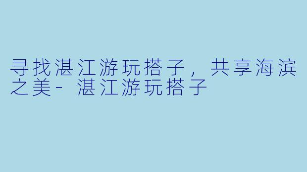 寻找湛江游玩搭子，共享海滨之美