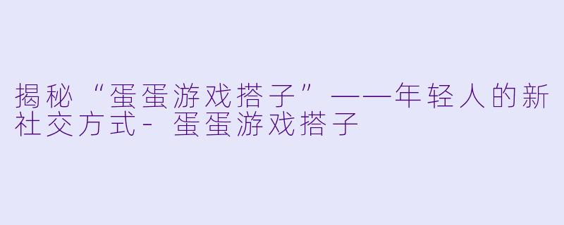 揭秘“蛋蛋游戏搭子”——年轻人的新社交方式