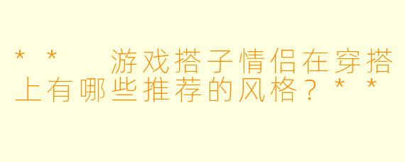 ** 游戏搭子情侣在穿搭上有哪些推荐的风格?**