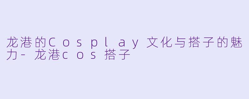 龙港的Cosplay文化与搭子的魅力-龙港cos搭子