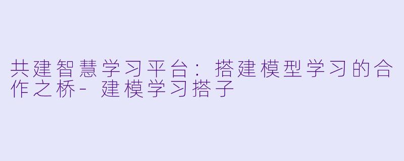 共建智慧学习平台：搭建模型学习的合作之桥-建模学习搭子