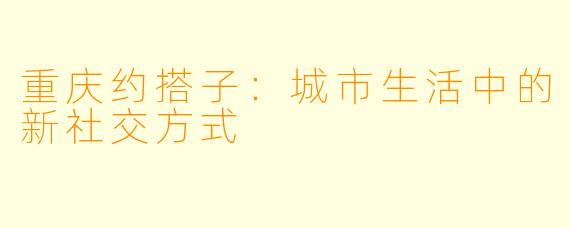 重庆约搭子：城市生活中的新社交方式