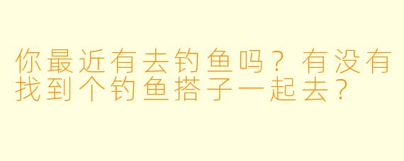 你最近有去钓鱼吗？有没有找到个钓鱼搭子一起去？