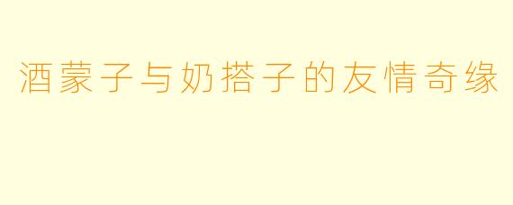 酒蒙子与奶搭子的友情奇缘