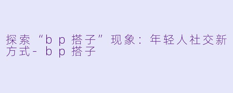 探索“bp搭子”现象：年轻人社交新方式-bp搭子
