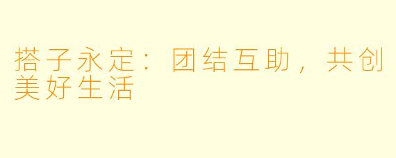 搭子永定：团结互助，共创美好生活