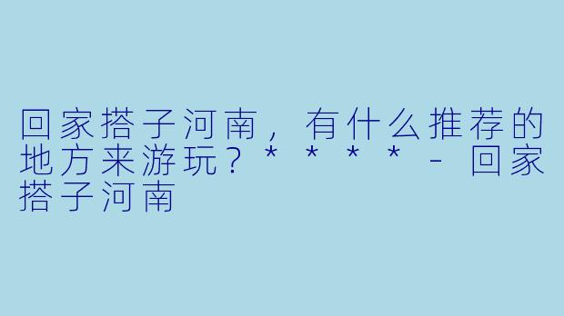 回家搭子河南，有什么推荐的地方来游玩？****