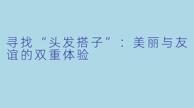 寻找“头发搭子”：美丽与友谊的双重体验