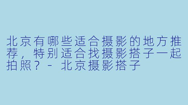 北京有哪些适合摄影的地方推荐,特别适合找摄影搭子一起拍照?