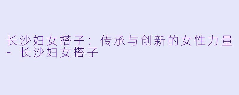 长沙妇女搭子：传承与创新的女性力量-长沙妇女搭子