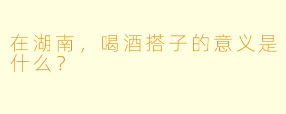 在湖南，喝酒搭子的意义是什么？  