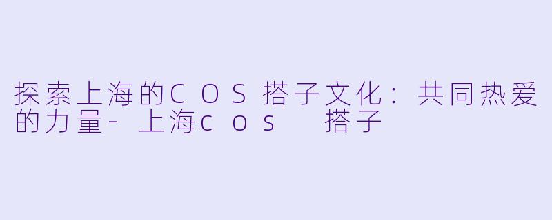 探索上海的COS搭子文化：共同热爱的力量-上海cos 搭子