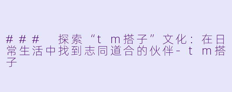 ### 探索“tm搭子”文化：在日常生活中找到志同道合的伙伴-tm搭子