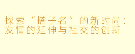 探索“搭子名”的新时尚:友情的延伸与社交的创新
