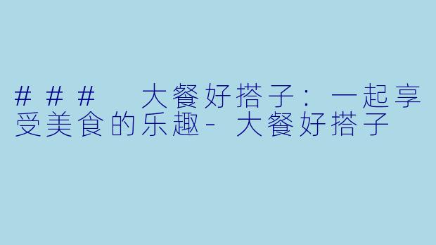 ### 大餐好搭子：一起享受美食的乐趣-大餐好搭子