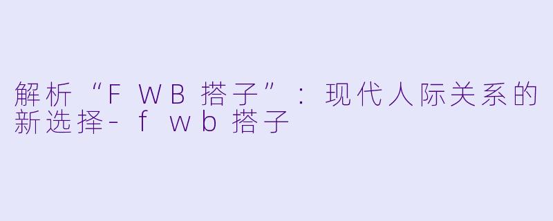 解析“FWB搭子”：现代人际关系的新选择-fwb搭子